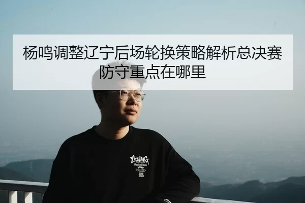 杨鸣调整辽宁后场轮换策略解析总决赛防守重点在哪里