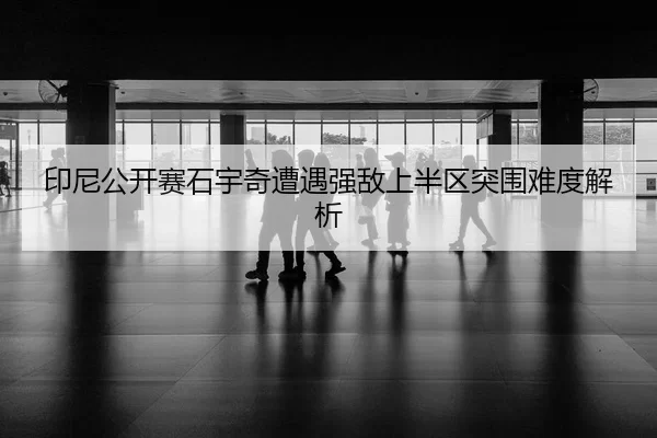 印尼公开赛石宇奇遭遇强敌上半区突围难度解析（Xingkong Sports）