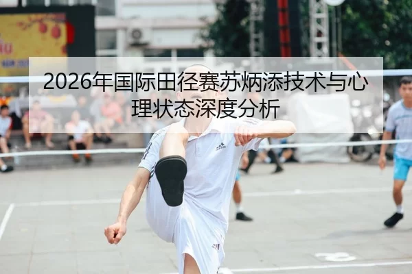 2026年国际田径赛苏炳添技术与心理状态深度分析（Xingkong Sports）
