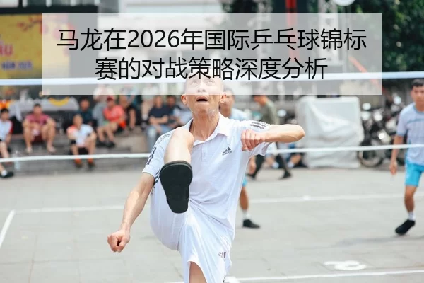 马龙在2026年国际乒乓球锦标赛的对战策略深度分析