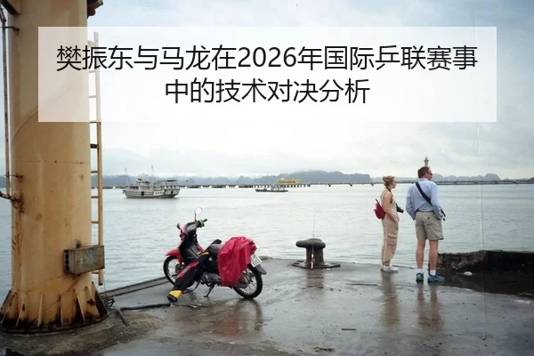 樊振东与马龙在2026年国际乒联赛事中的技术对决分析（Xingkong Sports）