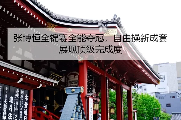 张博恒全锦赛全能夺冠，自由操新成套展现顶级完成度