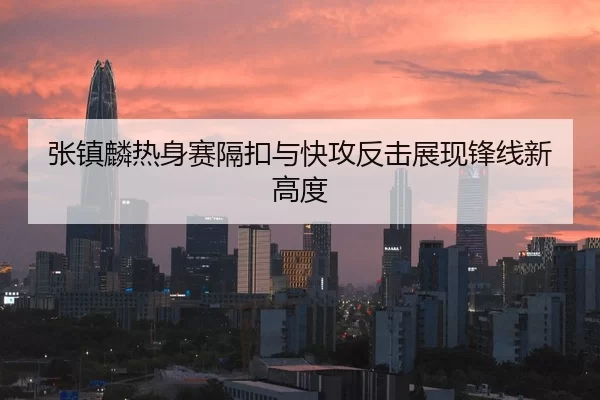 张镇麟热身赛隔扣与快攻反击展现锋线新高度