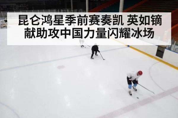 昆仑鸿星季前赛奏凯 英如镝献助攻中国力量闪耀冰场