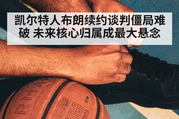 凯尔特人布朗续约谈判僵局难破 未来核心归属成最大悬念