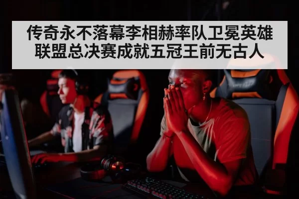 传奇永不落幕李相赫率队卫冕英雄联盟总决赛成就五冠王前无古人