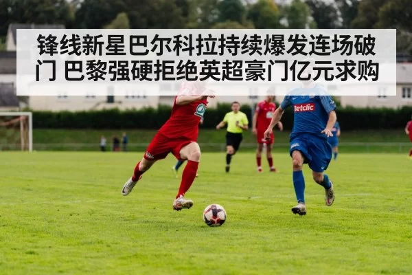 锋线新星巴尔科拉持续爆发连场破门 巴黎强硬拒绝英超豪门亿元求购